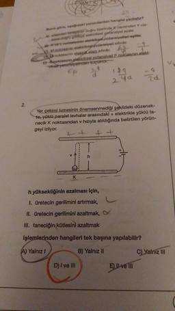 2.
Buna göre, çağdaki yorumlardan hangisi yanlıştır?
A) Climent baptiren doğru üzerinde X cleminden Y cls-
mine dog gikçe elektriksel potansiyel azalır.
-1
vet notalarin alektriksel potansiyallori agittir.
Mnoktasının elakdriksgi potansiyeli sifirdir.
f
DA noktasının elaktikalardir.
Neoklasinin plektriksel potansiyell P.noktasının elekt-
Tikset petaristyalinden koçoktor.
Ep
d
K
149
24d
Yer çekimi ivmesinin önemsenmediği şekildeki düzenek-
te, yüklü paralel levhalar arasındaki + elektrikle yüklü ta-
necik K noktasından v hızıyla atıldığında belirtilen yörün-
geyi izliyor.
++ +
h yüksekliğinin azalması için,
1. üretecin gerilimini artırmak,
II. üretecin gerilimini azaltmak,
III. taneciğin kütlesini azaltmak
işlemlerinden hangileri tek başına yapılabilir?
A) Yalnız I
B) Yalnız II
D) I ve III
24
El ve Ill
C) Yalnız III