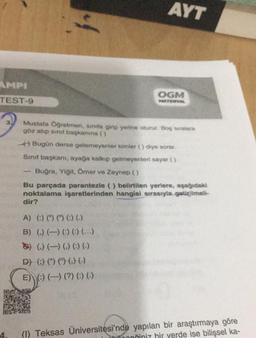 AMPI
TEST-9
4.
AYT
A) () () () () ()
B) () () () () ()
) (.) (-) () () ()
D) () () () () ()
E) :) (-) (?) () ()
OGM
MATERIYAL
Mustafa Öğretmen, sinita girip yerine oturur. Boş sıralara
göz atıp sınıf başkanına ()
+) Bugün derse gelemeyenler kimler () diye sorar.
Sınıf başkanı, ayağa kalkıp gelmeyenleri sayar ()
Buğra, Yiğit, Ömer ve Zeynep ()
Bu parçada parantezle () belirtilen yerlere, aşağıdaki
noktalama işaretlerinden hangisi sırasıyla getirilmeli-
dir?
(1) Teksas Üniversitesi'nde yapılan bir araştırmaya göre
noğiniz bir yerde ise bilişsel ka-