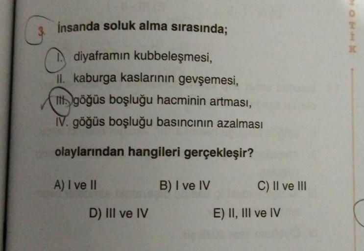 insanda soluk alma sırasında;
diyaframin kubbeleşmesi,
II. kaburga kaslarının gevşemesi,
Il göğüs boşluğu hacminin artması,
IV. göğüs boşluğu basıncının azalması
olaylarından hangileri gerçekleşir?
A) I ve II
D) III ve IV
B) I ve IV
C) II ve III
E) II, III