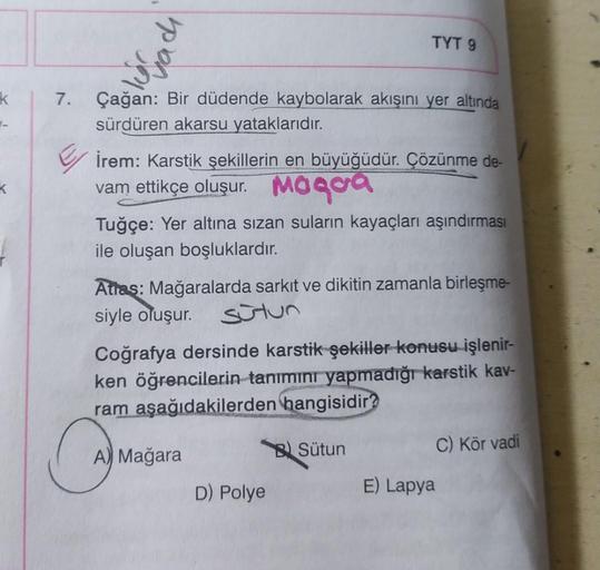 k
7. Çağan: Bir düdende kaybolarak akışını yer altında
sürdüren akarsu yataklarıdır.
TYT 9
İrem: Karstik şekillerin en büyüğüdür. Çözünme de-
vam ettikçe oluşur. Mogoa
Tuğçe: Yer altına sızan suların kayaçları aşındırması
ile oluşan boşluklardır.
Atras: Ma