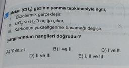 8.
Metan (CH4) gazının yanma tepkimesiyle ilgili,
1. Ekzotermik gerçekleşir.
II. CO₂ ve H₂O açığa çıkar.
III. Karbonun yükseltgenme basamağı değişir.
yargılarından hangileri doğrudur?
A) Yalnız I
D) II ve III
B) I ve II
C) I ve III
E) I, II ve III