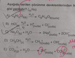 Aşağıda verilen çözünme denklemlerinden h
gisi yanlıştır? (₁1₁Na)
H₂O
A) C6H₁206(K)
12
H₂O
B) HCl()
H*(suda) + Cl(suda)
► 2Nat
Na₂O(k) + H₂O
H₂O
C6H₁206(suda)
12
D) CH₂OH(s)
E) CO2(g) + H₂O-
(suda)
+ 20H™
CH3(suda) + OH(s
(suda
Me
C
(suda)
-2
CO3(suda)
2H+ + CO
(suda)