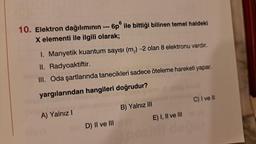 10. Elektron dağılımının --- 6p ile bittiği bilinen temel haldeki
X elementi ile ilgili olarak;
I. Manyetik kuantum sayısı (m) -2 olan 8 elektronu vardır.
II.
Radyoaktiftir.
III. Oda şartlarında tanecikleri sadece öteleme hareketi yapar.
yargılarından hangileri doğrudur?
A) Yalnız I
D) II ve III
B) Yalnız III
E) I, II ve III
1021
C) I ve II