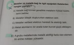 1. Metaller ve metalik bağ ile ilgili aşağıdaki ifadelerden
hangisi yanlıştır?
X
A) Metalik bağ kuvveti genellikle metallerin fiziksel özellik-
lerini belirler.
B) Metaller bileşik oluştururken elektron verir.
C) Metaller serbest elektron hareketi ile elektriği iletir.
D) Metal atomlarını bir arada tutan kuvvet güçlü etkileşim-
dir.
E) A grubu metallerinde metalik aktifliği fazla olan elemen-
tin erime noktası yüksektir.