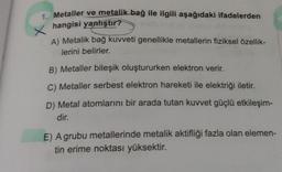 1. Metaller ve metalik bağ ile ilgili aşağıdaki ifadelerden
hangisi yanlıştır?
X
A) Metalik bağ kuvveti genellikle metallerin fiziksel özellik-
lerini belirler.
B) Metaller bileşik oluştururken elektron verir.
C) Metaller serbest elektron hareketi ile elektriği iletir.
D) Metal atomlarını bir arada tutan kuvvet güçlü etkileşim-
dir.
E) A grubu metallerinde metalik aktifliği fazla olan elemen-
tin erime noktası yüksektir.