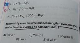 6.
1. C+0₂ → CO₂
11. H₂ + 12/0₂ → H₂O
III. C3H8 +502 →3CO₂ + 4H₂O
Yukarıdaki yanma tepkimelerinden hangileri aynı zamanda
sentez tepkimesi olarak da adlandırılabilir?
A) Yalnız I
D) I ve II
B) Yalnız II
E) II ve III
C) Yalnız III