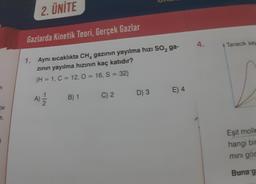 bir
2. ÜNİTE
Gazlarda Kinetik Teori, Gerçek Gazlar
1. Aynı sıcaklıkta CH, gazının yayılma hizi SO₂ ga-
zının yayılma hızının kaç katıdır?
(H = 1, C = 12, O = 16, S = 32)
A) 12/1/2
B) 1
C) 2
D) 3
E) 4
4.
Tanecik say
Eşit molle
hangi bir
mini gös
Buna g