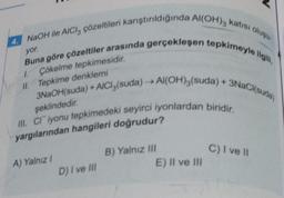 yor.
4. NaOH ile AICI, çözeltileri karıştırıldığında Al(OH)3 katısı oluşu
Buna göre çözeltiler arasında gerçekleşen tepkimeyle ilgili,
3NaOH(suda) + AlCl3(suda) →→ Al(OH)3(suda) + 3NaCl(suda)
1. Çökelme tepkimesidir.
II. Tepkime denklemi
şeklindedir.
III. CI iyonu tepkimedeki seyirci iyonlardan biridir.
yargılarından hangileri doğrudur?
A) Yalnız I
D) I ve III
B) Yalnız III
E) II ve III
C) I ve Il