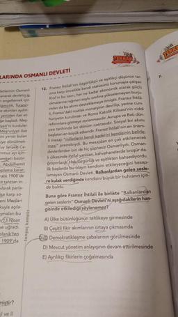 LARINDA OSMANLI DEVLETİ
Jetlerinin Osmanlı
anarak devletin ic
engellemek için
lamcılık, Turancı-
e akımları aydın-
yeniden ilan et-
lar başladı. Meş-
yeti'ni kurdular.
Meşrutiyet ilan
ini yersiz bulan
siye dönülmek-
ve Terakki Ce-
mmuz ayı için-
areketi bastır
. Abdülhamit
oplama kararı
alık 1908'de
it tahttan in--
ilarak parla-
ise karşı so-
eni Meclis-i
kuyla açıla-
şmaları bu
13 Nisan
ve uğradı.
elanik'ten
1909'da
miştir?
I ve Il
Abz
TEKRAR
12. Fransız İhtilali'nin özgürlükçü ve eşitlikçi düşünce tar.
zina karşı öncelikle kendi statüsünü korumaya çalışan
Kral'ın bu tavrı, her ne kadar ekonomik olarak güçlü
olmalarına rağmen soylu sınıfına yükselemeyen burju-
vaları da bu akımı desteklemeye itmiştir. Fransız İhtilá
li, Fransa'daki mutlak monarşinin devrilip, yerine cum-
huriyetin kurulması ve Roma Katolik Kilisesi'nin ciddi
reformlara gitmeye zorlanmasıdır. Avrupa ve Batı dün-
yası tarihinde bir dönüm noktasıdır. Sosyal bir akımı
başlatan en büyük etkendir. Fransız İhtilali'nin en önem-
li mesajı "milletlerin kendi kaderini kendisinin belirle
mesi" prensibiydi. Bu mesajdan en çok etkilenecek
devletlerden biri de hiç şüphesiz Osmanlıydı. Osman-
lı ülkesinde ihtilal yanlıları, kahvehanelerde broşür da-
ğıtıyorlardı. Hak, özgürlük ve eşitlikten bahsediyordu.
İlk başlarda bu olayın kendisini etkileyeceğini hesap-
lamayan Osmanlı Devleti, Balkanlardan gelen sesle-
re kulak verdiğinde kendisini büyük bir buhranın için-
de buldu.
Buna göre Fransız İhtilali ile birlikte "Balkanlardan
gelen seslerin" Osmanlı Devleti'ni aşağıdakilerin han-
gisinde etkilediği söylenemez?
A) Ülke bütünlüğünün tehlikeye girmesinde
B) Çeşitli fikir akımlarının ortaya çıkmasında
Demokratikleşme çabalarının görülmesinde
D) Mevcut yönetim anlayışının devam ettirilmesinde
E) Ayrılıkçı fikirlerin çoğalmasında
What
EKRA