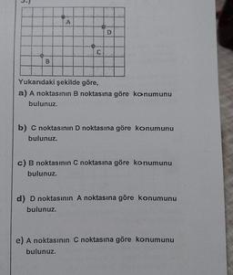 A
O
Yukarıdaki şekilde göre,
a) A noktasının B noktasına göre konumunu
bulunuz.
b) C noktasının D noktasına göre konumunu
bulunuz.
bulunuz.
c) B noktasının C noktasına göre konumunu
d) D noktasının A noktasına göre konumunu
bulunuz.
e) A noktasının C noktasına göre konumunu
bulunuz.