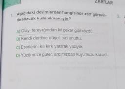 ZARFLAR
1. Aşağıdaki deyimlerden hangisinde zarf görevin-
de sözcük kullanılmamıştır?
A) Olayı tereyağından kıl çeker gibi çözdü.
B) Kendi derdine düşeli bizi unuttu.
C) Eserlerini kılı kırk yararak yazıyor.
D) Yüzümüze güler, ardımızdan kuyumuzu kazardı.
3.