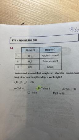 TYT/FEN BİLİMLERİ
14.
I.
II.
Molekül
III.
BH3
H₂S
HCI
İyonik
Yukarıdaki molekülleri oluşturan atomlar arasındaki
bağ türlerinin hangileri doğru verilmiştir?
(₁H, 5B, 16S, 17CI)
A) Yalnız !
D) I ve II
abur
Bağ türü
Apolar kovalent
Polar kovalent
RE
ogla
B) Yalnız II
Bilg
C) Yalnız III
E) II ve III
BORG02