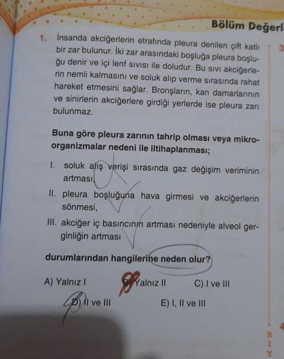 1.
Bölüm Değerl
İnsanda akciğerlerin etrafında pleura denilen çift katlı
bir zar bulunur. İki zar arasındaki boşluğa pleura boşlu-
ğu denir ve içi lenf SIVISI ile doludur. Bu sivi akciğerle-
rin nemli kalmasını ve soluk alıp verme sırasında rahat
hareket e