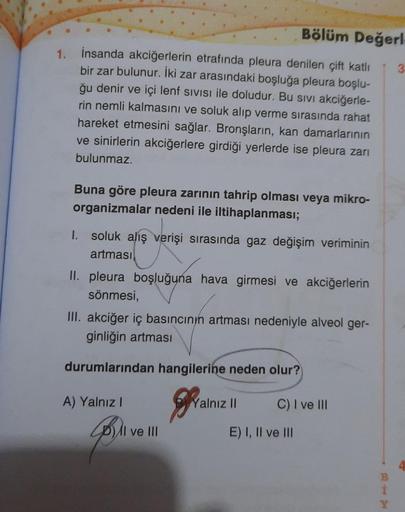 1.
Bölüm Değerl
İnsanda akciğerlerin etrafında pleura denilen çift katlı
bir zar bulunur. İki zar arasındaki boşluğa pleura boşlu-
ğu denir ve içi lenf SIVISI ile doludur. Bu sivi akciğerle-
rin nemli kalmasını ve soluk alıp verme sırasında rahat
hareket e