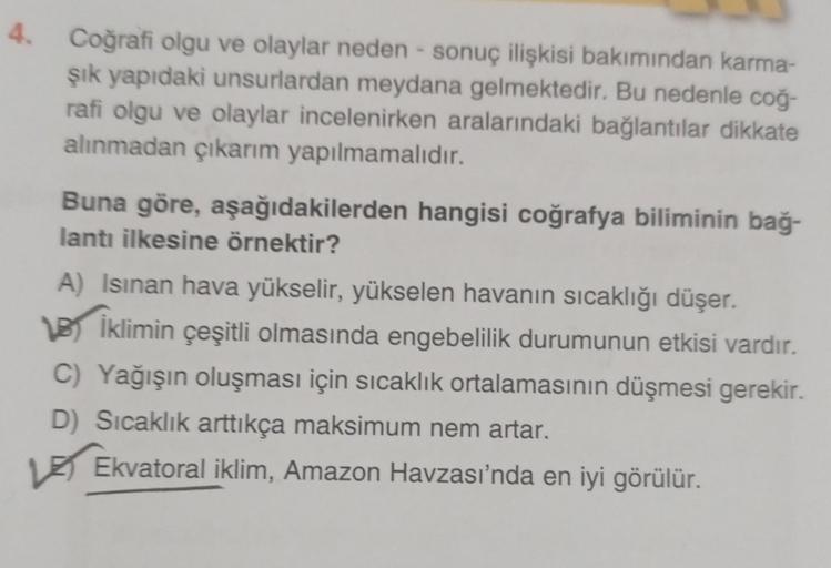 4. Coğrafi olgu ve olaylar neden- sonuç ilişkisi bakımından karma-
şık yapıdaki unsurlardan meydana gelmektedir. Bu nedenle coğ-
rafi olgu ve olaylar incelenirken aralarındaki bağlantılar dikkate
alınmadan çıkarım yapılmamalıdır.
Buna göre, aşağıdakilerden