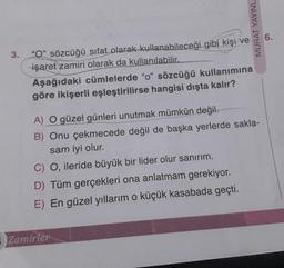 3.
"O" sözcüğü sıfat olarak kullanabileceği gibi kişi ve
işaret zamiri olarak da kullanılabilir.
Aşağıdaki cümlelerde "o" sözcüğü kullanımına
göre ikişerli eşleştirilirse hangisi dışta kalır?
MURAT YAYINL
Zamirler
6.
A) O güzel günleri unutmak mümkün değil.
B) Onu çekmecede değil de başka yerlerde sakla-
sam iyi olur.
C) O, ileride büyük bir lider olur sanırım.
D) Tüm gerçekleri ona anlatmam gerekiyor.
E) En güzel yıllarım o küçük kasabada geçti.