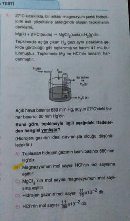 TESTİ
27°C sıcaklıkta, bir miktar magnezyum şeridi hidrok-
lorik asit çözeltisine atıldığında oluşan tepkimenin
denklemi,
Mg(k) + 2HCl(suda) → MgCl₂(suda)+H₂(g)dir.
Tepkimede açığa çıkan H₂ gazı aynı sıcaklıkta şe-
kilde görüldüğü gibi toplanmış ve hacmi 41 mL bu-
lunmuştur. Tepkimede Mg ve HCI'nin tamamı har-
canmıştır.
H₂(0)
Palm
Su buhan
ve
H₂(g)
H₂O (s)
Açık hava basıncı 680 mm Hg, suyun 27°C'deki bu-
har basıncı 20 mm Hg'dir.
Buna göre, tepkimeyle ilgili aşağıdaki Ifadeler-
den hangisi yanlıştır?
(Hidrojen gazının ideal davranışta olduğu düşünü-
lecektir.)
A) Toplanan hidrojen gazının kısmi basıncı 660 mm
Hg'dir.
B) Magnezyumun mol sayısı HCI'nin mol sayısına
eşittir.
C) MgCl₂ nin mol sayısı magnezyumun mol sayı-
sına eşittir.
D) Hidrojen gazının mol sayısı 7x10-2 dir.
76
E) HCI'nin mol sayısı 3x10-2 dir.
11
38