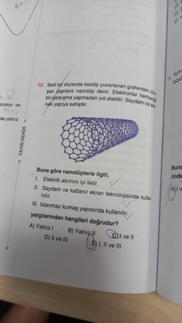 bo
proton ve
(24)
de yalnız a
O
YAYIN DENİZİ
12. Belli bir düzende kesilip yuvarlanan grafenden olu
şan yapılara nanotüp denir. Elektronlar herhangi
bir çarpışma yapmadan yol alabilir. Saydam ve es
nek yapıya sahiptir.
Buna göre nanotüplerle ilgili,
1. Elektrik akımını iyi iletir.
II. Saydam ve katlanır ekran teknolojisinde kulla-
nılır.
III. Islanmaz kumaş yapısında kullanılır.
yargılarından hangileri doğrudur?
A) Yalnız I
B) Yalnız I
D) II ve III
E) I, II ve III
ve ll
14. Ayni
büyü
Buna
rinde
V