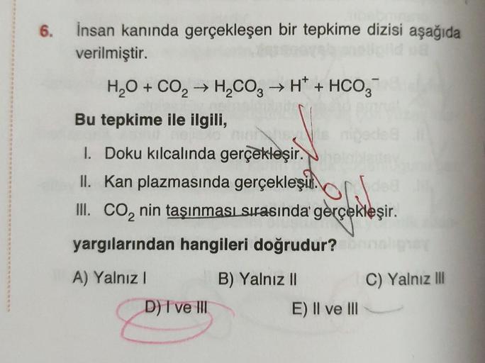 6. İnsan kanında gerçekleşen bir tepkime dizisi aşağıda
verilmiştir.
H₂O + CO₂ → H₂CO3 → H* + HCO3
Bu tepkime ile ilgili,
1. Doku kılcalında gerçekleşir.
II. Kan plazmasında gerçekleşir.
III. CO₂ nin taşınması sırasında gerçekleşir.
yargılarından hangileri