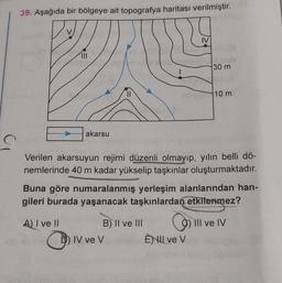 C
39. Aşağıda bir bölgeye ait topografya haritası verilmiştir.
|||
akarsu
un v
||
IV ve V
B) II ve III
IV
Verilen akarsuyun rejimi düzenli olmayıp, yılın belli dö-
nemlerinde 40 m kadar yükselip taşkınlar oluşturmaktadır.
30 m
Buna göre numaralanmış yerleşim alanlarından han-
gileri burada yaşanacak taşkınlardan etkilenmez?
A) I ve II
C
È) Il ve V
10 m
III ve IV