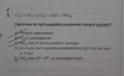 1
2. Cl₂O + NO₂ H₂O → HCI + HNO3
Tepkimesi ile ilgili aşağıdaki yargılardan hangisi yanlıştır?
A Redoks tepkimesidir.
BY CI₂O yükseltgendir.
NO₂ deki N atomu elektron vermiştir.
D) En küçük tam sayılarla denkleştirilirse H₂O nun kat sayı-
si 3 olur.
E NO₂ deki N4+, N2+ ya yükseltgenmiştir.