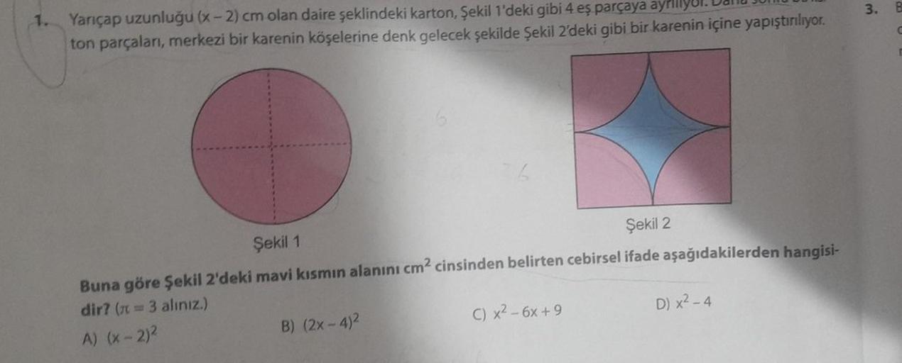 Yarıçap uzunluğu (x-2) cm olan daire şeklindeki karton, Şekil 1'deki gibi 4 eş parçaya ayriliyo
ton parçaları, merkezi bir karenin köşelerine denk gelecek şekilde şekil 2'deki gibi bir karenin içine yapıştırılıyor.
6
Şekil 1
Şekil 2
Buna göre şekil 2'deki 