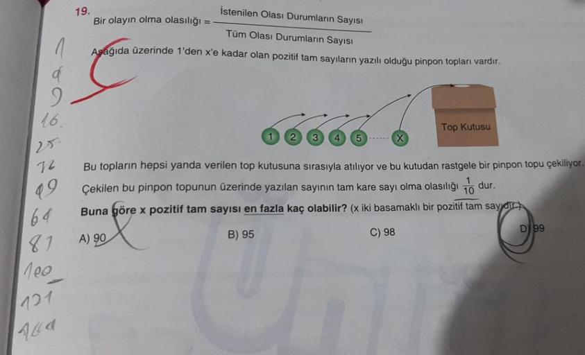 1
16.
25.
72
99.
64.
81
100
121
19.
İstenilen Olası Durumların Sayısı
Tüm Olası Durumların Sayısı
Aşağıda üzerinde 1'den x'e kadar olan pozitif tam sayıların yazılı olduğu pinpon topları vardır.
Bir olayın olma olasılığı
-
1 2 3 4 5
Top Kutusu
Bu topların