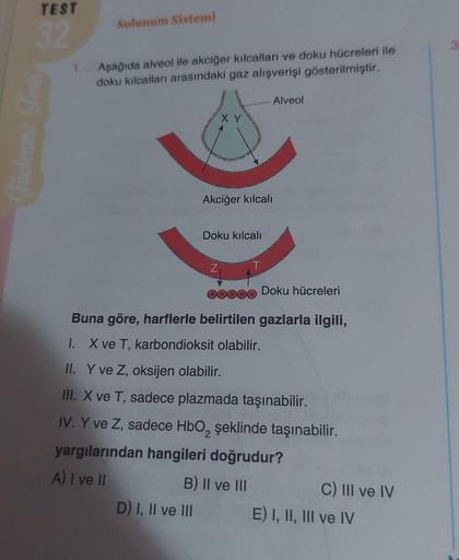 TEST
32
1.
Solunum Sistemi
Aşağıda alveol ile akciğer kılcalları ve doku hücreleri ile
doku kılcalları arasındaki gaz alışverişi gösterilmiştir.
XY
Akciğer kılcalı
Doku kılcalı
Z
D) I, II ve III
00000 Doku hücreleri
Buna göre, harflerle belirtilen gazlarla