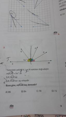 2.
I
Yukarıdaki şekilde K, Lye M noktaları doğrudaştır.
m(KLN) = 54° ve
[LP; NLR'nin
ELR; PLM'nin açı ortayıdır.
Buna göre, m(PLM) kaç derecedir?
A) 86
54°
feis
B) 84
TRA
C) 78
TIMSS
M
(BA
[EF // [B
m(ABG)
olduğun
eis
D) 72
l
A) 55
6
DICA
F