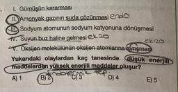 1. Gümüşün kararması
II. Amonyak gazının suda çözünmesi endo
Sodyum atomunun sodyum katyonuna dönüşmesi
V. Suyun buz haline gelmesi 20
ek 20
V. Oksijen molekülünün oksijen atomlarına ayrışması
Yukarıdaki olaylardan kaç tanesinde düşük enerjili
maddelerden yüksek enerjili maddeler oluşur?
A) 1 B)2 dole
termic
C) 3
tep
D) 4
E) 5