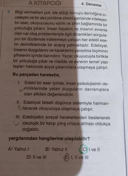 A KİTAPÇIĞI
7. Bilgi vermekten çok, ele aldığı konuyu derinliğine in-
celeyen ve bir akıl yürütme zinciri içerisinde irdeleyen
bir eser, okuyucusunu varlık ve zihin bağlamında bir
yolculuğa çıkarır. İnsan hayatını ve insanın evrenle
olan var oluş problemleriyle ilgili dinamikleri sorgula-
yıcı bir düzlemde irdelemeye çalışan her edebî ese-
rin derinliklerinde bir arayış yatmaktadır. Edebiyat,
insanın duygularını ve karakterini yansıtma biçiminin
şifrelerini içinde barındırır. Yazar, okuyucuyla birlikte
bir yolculuğa çıkar ve madde ve evrenin temel yapı
taşları hakkında soyut çıkarımlara ulaşmaya çalışır.
Bu parçadan hareketle,
I.
4. Deneme
Edebî bir eser içinde, insan psikolojisinin de-
rinliklerinde yatan duyguların davranışlara
olan etkileri değerlendirilir.
II. Edebiyat felsefi düşünce sistemiyle harman-
Manarak okuyucuya ulaşmaya çalışır.
III. Edebiyatın sosyal hareketlerden beslenerek
Videolojik bir karşı çıkış ortaya atması oldukça
doğaldır.
yargılarından hangilerine ulaşılabilir?
A) Yalnız I
B) Yalnız II
D) II ve III
C) I ve II
I, II ve III