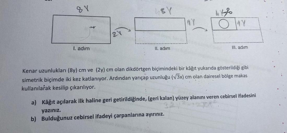 88
I. adım
21
48Y
II. adım
44%
OY
III. adım
Kenar uzunlukları (8y) cm ve (2y) cm olan dikdörtgen biçimindeki bir kâğıt yukarıda gösterildiği gibi
simetrik biçimde iki kez katlanıyor. Ardından yarıçap uzunluğu (√3x) cm olan dairesel bölge makas
kullanılarak