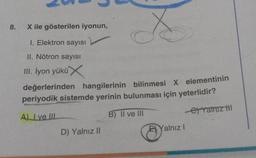 8.
X
değerlerinden hangilerinin bilinmesi X elementinin
periyodik sistemde yerinin bulunması için yeterlidir?
A) I ve III
B) II ve III
e) Yatruz til
X ile gösterilen iyonun,
1. Elektron sayısı
II. Nötron sayısı
III. İyon yükü X
D) Yalnız II
EYalnız I