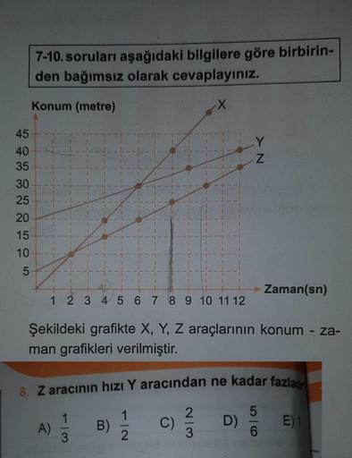 45
40
35
30
25
20
15
10
5
7-10. soruları aşağıdaki bilgilere göre birbirin-
den bağımsız olarak cevaplayınız.
Konum (metre)
X
777777
1 2 3 4 5 6 7 8 9 10 11 12
Şekildeki grafikte X, Y, Z araçlarının konum - za-
man grafikleri verilmiştir.
A)
8. Z aracının 