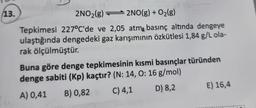 13.
TAD
2NO₂(g)
2NO(g) + O₂(g)
Tepkimesi 227°C'de ve 2,05 atm basınç altında dengeye
ulaştığında dengedeki gaz karışımının özkütlesi 1,84 g/L ola-
rak ölçülmüştür.
Buna göre denge tepkimesinin kısmi basınçlar türünden
denge sabiti (Kp) kaçtır? (N: 14, 0: 16 g/mol)
A) 0,41 B) 0,82
C) 4,1
D) 8,2
E) 16,4