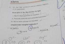 8
KİMYA
7. Oº, Na, Mg2+ iyonlarının katman elektron dağılımı,
2)8) şeklindedir.
Buna göre O, Na, Mg atomları ile ilgili,
protens as
1. Mg'nin atom numarası en küçüktür.
II. Periyodik sistemde aynı periyotta bulunurlar.
III. Na'nın atom yarıçapı en büyüktür.
yargılarından hangileri doğrudur?
A) Yainiz !
B) Yalnız III
2-
0²
10
D) I ve III
Nat
^^ to
p
E) II ve III
mg²p
12
C) Lyell
10.
2
L
C