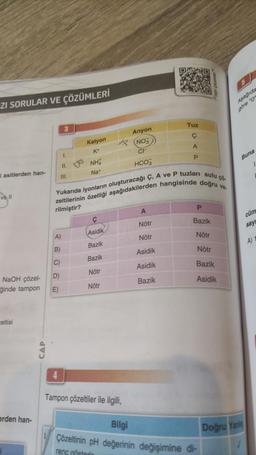 ZI SORULAR VE ÇÖZÜMLERİ
i asitlerden han-
vell
NaOH çözel-
ğinde tampon
celtisi
erden han-
CAP
1.
II.
III.
A)
B)
C)
D)
E)
Katyon
K+
NHA
Na+
Yukarıda iyonların oluşturacağı Ç, A ve P tuzları sulu çö
zeltilerinin özelliği aşağıdakilerden hangisinde doğru ve-
rilmiştir?
Asidik
Bazik
Bazik
Nötr
Nötr
Anyon
(NO3
CI
HCO3
4
Tampon çözeltiler ile ilgili,
A
Nötr
Tuz
Ç
Nötr
Asidik
Asidik
Bazik
A
P
P
Bazik
Nötr
Nötr
Bazik
Asidik
Bilgi
Çözeltinin pH değerinin değişimine di-
renc gösterir
Aşağıda
göre "O"
Buna
cüm
say
Doğru Yanis
A)