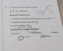 4.
X2 iyonunun katman elektron dağılımı,
) ) )
2e8e8e- şeklindedir.
16
I ve III
2-
X²
18
Buna göre X atomu için,
1. Periyodik sistemde 3. periyot 8A grubunda yer alır.
II. Değerlik elektron sayısı 6'dır.
III. Atom numarası 16'dır.
proton saj.
yargılarından hangileri doğrudur?
A) Yalnız I
B) Yalnız III
C) I ve Il