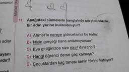 Konunun
T
nadlar
ayanı
ardır?
MURAT YAY
11. Aşağıdaki cümlelerin hangisinde altı çizili sözcük,
bir adın yerine kullanılmıştır?
A) Ahmet'le nereye gideceksiniz bu hafta?
B) Niçin gerçeği bana anlatmıyorsun?
C) Eve gittiğinizde size nasıl davrandı?
D) Hangi öğrenci derse geç kalmıştı?
E) Çocuklardan kaç tanesi senin fikrine katılıyor?