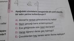 Konunun
T
nadlar
ayanı
ardır?
MURAT YAY
11. Aşağıdaki cümlelerin hangisinde altı çizili sözcük,
bir adın yerine kullanılmıştır?
A) Ahmet'le nereye gideceksiniz bu hafta?
B) Niçin gerçeği bana anlatmıyorsun?
C) Eve gittiğinizde size nasıl davrandı?
D) Hangi öğrenci derse geç kalmıştı?
E) Çocuklardan kaç tanesi senin fikrine katılıyor?