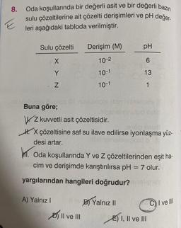 8.
E
Oda koşullarında bir değerli asit ve bir değerli bazın
sulu çözeltilerine ait çözelti derişimleri ve pH değer-
leri aşağıdaki tabloda verilmiştir.
Sulu çözelti Derişim (M)
X
10-²
Y
Z
Buna göre;
A) Yalnız I
10-1
II ve III
10-1
Z kuvvetli asit çözeltisidir.
H. X çözeltisine saf su ilave edilirse iyonlaşma yüz-
desi artar.
nibito
m. Oda koşullarında Y ve Z çözeltilerinden eşit ha-
cim ve derişimde karıştırılırsa pH = 7 olur.
yargılarından hangileri doğrudur?
alionay
pH
6
13
1
B) Yalnız II
nemals X
E) I, II ve III
CI ve Ill