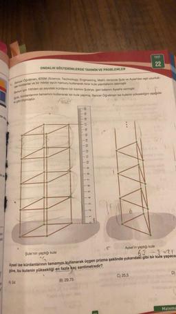 in do
in so
say
da
ONDALIK GÖSTERİMLERDE TAHMİN VE PROBLEMLER
1. Sencer Oğretmen, STEM (Science, Technology, Engineering, Math) dersinde Şule ve Aysel'den eşit uzunluk-
taki kürdanlar ve bir miktar oyun hamuru kullanarak birer kule yapmalarını istemiştir.
Bunun için 100'den az sayıdaki kürdanın bir kısmını Şule'ye, geri kalanını Aysel'e vermiştir.
Şule, kürdanlarının tamamını kullanarak bir kule yapmış, Sencer Öğretmen ise kulenin yüksekliğini aşağıda-
ki gibi ölçmüştür.
Wh
B) 29,75
9 10 11 12 13 14 15 16 17 18 19 20
9
II
5
3 4
2
TT
d
cm
15
⠀
TEST
6
Aysel'in yaptığı kule
C) 25,5
22
Şule'nin yaptığı kule
63 ÷3=21
Aysel ise kürdanlarının tamamını kullanarak üçgen prizma şeklinde yukarıdaki gibi bir kule yapaca-
göre, bu kulenin yüksekliği en fazla kaç santimetredir?
A) 34
D)
Matema