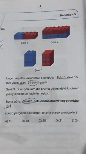 38.
Şekil 1
Şekil 3
Şekil 2
Lego parçaları kullanılarak oluşturulan Şekil 1 deki cis-
min yüzey alanı 34 birimkaredir.
B) 18
Deneme - 5
Şekil 3 te oluşan kare dik prizma biçimindeki iki cismin
yüzey alanları ve hacimleri eşittir.
Buna göre, Şekil 2 deki ci