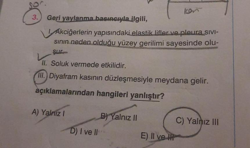 3. Geri yaylanma basıncıyla ilgili,
Akciğerlerin yapısındaki elastik lifler ve pleura SIVI-
sının neden olduğu yüzey gerilimi sayesinde olu-
sur
II. Soluk vermede etkilidir.
III.) Diyafram kasının düzleşmesiyle meydana gelir.
açıklamalarından hangileri yan