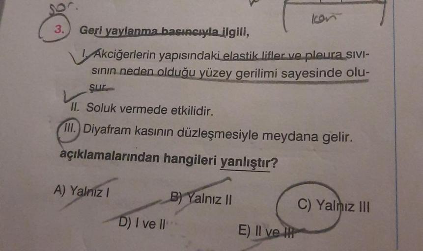 3. Geri yaylanma basıncıyla ilgili,
Akciğerlerin yapısındaki elastik lifler ve pleura SIVI-
sının neden olduğu yüzey gerilimi sayesinde olu-
sur
II. Soluk vermede etkilidir.
III.) Diyafram kasının düzleşmesiyle meydana gelir.
açıklamalarından hangileri yan