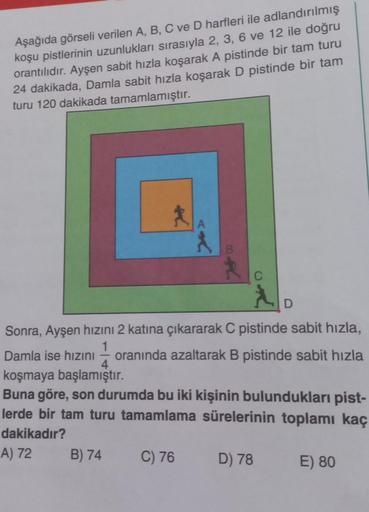 Aşağıda görseli verilen A, B, C ve D harfleri ile adlandırılmış
koşu pistlerinin uzunlukları sırasıyla 2, 3, 6 ve 12 ile doğru
orantılıdır. Ayşen sabit hızla koşarak A pistinde bir tam turu
24 dakikada, Damla sabit hızla koşarak D pistinde bir tam
turu 120