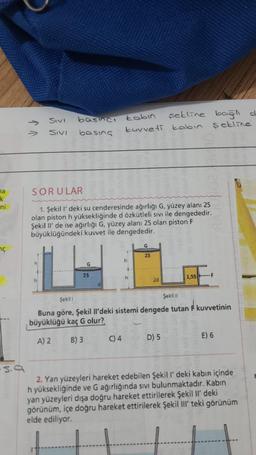 a
k
ni
nç
5.9
V J
SIVI
SIVI
basıncı
basing
G
SORULAR
1. Şekil l' deki su cenderesinde ağırlığı G, yüzey alanı 25
olan piston h yüksekliğinde d özkütleli sivi ile dengededir.
Şekil Il' de ise ağırlığı G, yüzey alanı 25 olan piston F
büyüklüğündeki kuvvet ile dengededir.
25
d
tabin
kuvveti kabin
C) 4
.
h
4
h
şekline bağlı d
sekline
G
25
Şekil
Şekil !!
Buna göre, Şekil Il'deki sistemi dengede tutan F kuvvetinin
büyüklüğü kaç G olur?
A) 2
B) 3
D) 5
1,55F
E) 6
2. Yan yüzeyleri hareket edebilen Şekil l' deki kabın içinde
h yüksekliğinde ve G ağırlığında sıvı bulunmaktadır. Kabin
yan yüzeyleri dışa doğru hareket ettirilerek Şekil Il' deki
görünüm, içe doğru hareket ettirilerek Şekil III' teki görünüm
elde ediliyor.