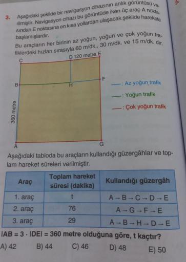 ve-
3. Aşağıdaki şekilde bir navigasyon cihazının anlık görüntüsü
rilmiştir. Navigasyon cihazı bu görüntüde iken üç araç A nokta-
sından E noktasına en kısa yollardan ulaşacak şekilde harekete
başlamışlardır.
Bu araçların her birinin az yoğun, yoğun ve çok