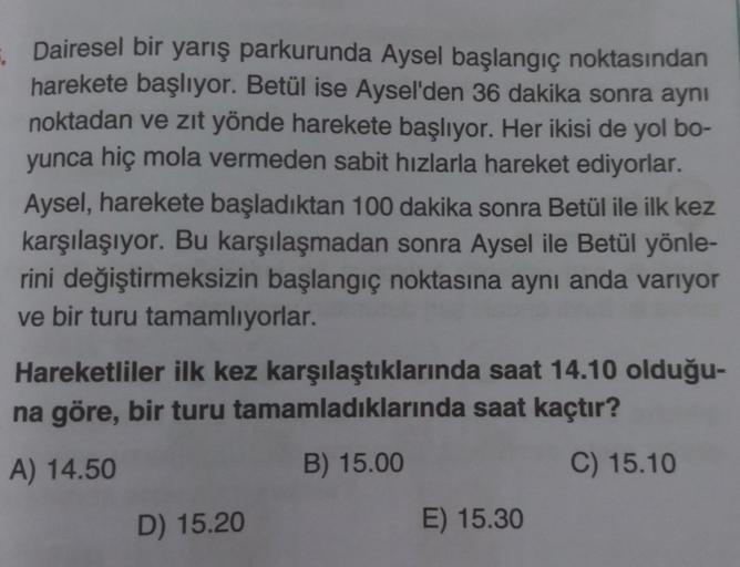 Dairesel bir yarış parkurunda Aysel başlangıç noktasından
harekete başlıyor. Betül ise Aysel'den 36 dakika sonra aynı
noktadan ve zıt yönde harekete başlıyor. Her ikisi de yol bo-
yunca hiç mola vermeden sabit hızlarla hareket ediyorlar.
Aysel, harekete ba