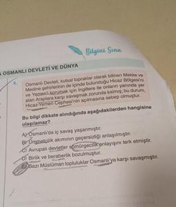 A OSMANLI DEVLETİ VE DÜNYA
4.
Bilgini Sina
Osmanlı Devleti, kutsal topraklar olarak bilinen Mekke ve
Medine şehirlerinin de içinde bulunduğu Hicaz Bölgesi'ni
ve Yemen'i korumak için İngiltere ile onların yanında yer
alan Araplara karşı savaşmak zorunda kalmış; bu durum,
Hicaz-Yemen Cephesi'nin açılmasına sebep olmuştur.
Bu bilgi dikkate alındığında aşağıdakilerden hangisine
ulaşılamaz?
A) Osmanlı'da iç savaş yaşanmıştır.
B) Ümmetçilik akımının geçersizliği anlaşılmıştır.
C) Avrupalı devletler sömürgecilik anlayışını terk etmiştir.
D) Birlik ve beraberlik bozulmuştur.
Bazı Müslüman topluluklar Osmanlı'ya karşı savaşmıştır.